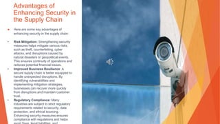 Advantages of
Enhancing Security in
the Supply Chain
▶ Here are some key advantages of
enhancing security in the supply chain:
• Risk Mitigation: Strengthening security
measures helps mitigate various risks,
such as theft, counterfeiting, cyber
attacks, and disruptions caused by
natural disasters or geopolitical events.
This ensures continuity of operations and
reduces potential financial losses.
• Improved Business Resilience: A
secure supply chain is better equipped to
handle unexpected disruptions. By
identifying vulnerabilities and
implementing mitigation strategies,
businesses can recover more quickly
from disruptions and maintain customer
trust.
• Regulatory Compliance: Many
industries are subject to strict regulatory
requirements related to security, data
protection, and ethical sourcing.
Enhancing security measures ensures
compliance with regulations and helps
 