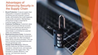 Advantages of
Enhancing Security in
the Supply Chain
• Brand Protection: A secure supply chain
safeguards a company's reputation by
preventing security breaches, product
recalls, and incidents that could negatively
impact public perception. Maintaining a
strong brand image is essential for
customer loyalty and trust.
• Customer Confidence: Customers value
products and services that are sourced,
produced, and delivered with security in
mind. Enhanced security measures
demonstrate a commitment to customer
safety and satisfaction.
• Reduced Insurance Costs: Companies
with well-established security measures in
their supply chain are often considered
lower-risk by insurance providers. This can
lead to reduced insurance premiums and
overall operational costs.
• Supply Chain Efficiency: Effective
security measures can lead to smoother
operations, reduced errors, and improved
visibility across the supply chain. This
translates to greater efficiency, cost
savings, and optimized resource
 