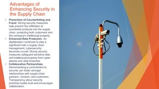 Advantages of
Enhancing Security in
the Supply Chain
• Prevention of Counterfeiting and
Fraud: Strong security measures
help prevent the infiltration of
counterfeit products into the supply
chain, protecting both customers and
the company's intellectual property.
• Enhanced Data Protection: As
digitalization continues to play a
significant role in supply chain
management, cybersecurity
becomes crucial. Strong security
measures safeguard sensitive data
and intellectual property from cyber
attacks and data breaches.
• Collaborative Partnerships:
Demonstrating a commitment to
security can foster stronger
relationships with supply chain
partners, vendors, and customers.
Transparency about security
practices builds trust and encourages
collaboration.
 