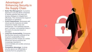 Advantages of
Enhancing Security in
the Supply Chain
• Better Risk Management: A proactive
approach to security allows companies
to identify potential risks early and
develop strategies to mitigate them
effectively. This minimizes the impact of
disruptions on operations.
• Crisis Preparedness: Businesses with
robust security measures are better
prepared to handle crises and
emergencies. This readiness reduces
panic, confusion, and potential chaos in
the event of a security breach or
disruption.
• Long-Term Sustainability: Companies
that prioritize security contribute to the
long-term sustainability of their
operations and the industry as a whole.
Ethical and secure practices are
increasingly important to
environmentally and socially conscious
consumers.
• Competitive Advantage: A strong
security stance can differentiate a
business from its competitors by
 