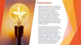 Conclusion
▶ We began by explaining the impact of cyber
attacks on the supply chain. Cyber attacks on
the supply chain can have far-reaching and
significant impacts on businesses,
economies, and even national security.
Supply chains are intricate networks of
interconnected entities, including suppliers,
manufacturers, distributors, retailers, and
customers. We examined the political
environment as a factor of risks in supply
chain. We also examined risks that are known
to be consistently present in supply chains
due to their inherent nature and the complex
dynamics involved.
We described how aviation security plays a
crucial role in securing the supply chain within
the aviation industry to ensure the safe
transportation of goods, equipment, and
materials required for flight operations. Then
concluded with advantages of enhancing
security in the supply chain. Increasing
security in the supply chain provides a range
of benefits that extend beyond risk reduction.
These advantages contribute to the overall
success, reputation, and resilience of a
business in an increasingly complex and
interconnected global marketplace.
 