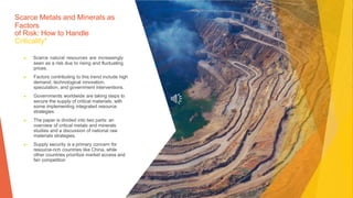 Scarce Metals and Minerals as
Factors
of Risk: How to Handle
Criticality*
▶ Scarce natural resources are increasingly
seen as a risk due to rising and fluctuating
prices.
▶ Factors contributing to this trend include high
demand, technological innovation,
speculation, and government interventions.
▶ Governments worldwide are taking steps to
secure the supply of critical materials, with
some implementing integrated resource
strategies.
▶ The paper is divided into two parts: an
overview of critical metals and minerals
studies and a discussion of national raw
materials strategies.
▶ Supply security is a primary concern for
resource-rich countries like China, while
other countries prioritize market access and
fair competition
 