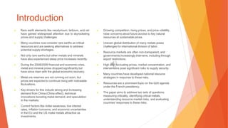 Introduction
▶ Rare earth elements like neodymium, terbium, and cer
have gained widespread attention due to skyrocketing
prices and supply challenges.
▶ Many countries now consider rare earths as critical
resources and are seeking alternatives to address
potential supply shortages.
▶ Not only rare earths but other metals and minerals
have also experienced steep price increases recently.
▶ During the 2008/2009 financial and economic crisis,
metal and mineral prices dropped significantly but
have since risen with the global economic recovery.
▶ Metal ore reserves are not running out soon, but
prices are expected to continue rising with noticeable
fluctuations.
▶ Key drivers for this include strong and increasing
demand from China (China effect), technical
innovations boosting metal demand, and speculation
in the markets.
▶ Current factors like dollar weakness, low interest
rates, inflation concerns, and economic uncertainties
in the EU and the US make metals attractive as
investments.
▶ Growing competition, rising prices, and price volatility
raise concerns about future access to key natural
resources at sustainable prices.
▶ Uneven global distribution of many metals poses
challenges for international division of labor.
▶ Resource markets are often non-transparent, and
governments increasingly intervene, including through
export restrictions.
▶ High and fluctuating prices, market concentration, and
interventions pose significant risks to supply security.
▶ Many countries have developed national resource
strategies in response to these risks.
▶ Resources are a prominent topic on the G20 agenda
under the French presidency.
▶ The paper aims to address two sets of questions:
measuring criticality, identifying critical metals,
understanding resource market risks, and evaluating
countries' responses to these risks.
 