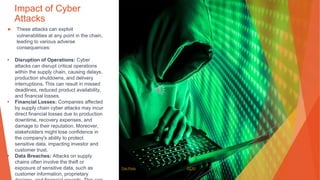 Impact of Cyber
Attacks
▶ These attacks can exploit
vulnerabilities at any point in the chain,
leading to various adverse
consequences:
• Disruption of Operations: Cyber
attacks can disrupt critical operations
within the supply chain, causing delays,
production shutdowns, and delivery
interruptions. This can result in missed
deadlines, reduced product availability,
and financial losses.
• Financial Losses: Companies affected
by supply chain cyber attacks may incur
direct financial losses due to production
downtime, recovery expenses, and
damage to their reputation. Moreover,
stakeholders might lose confidence in
the company's ability to protect
sensitive data, impacting investor and
customer trust.
• Data Breaches: Attacks on supply
chains often involve the theft or
exposure of sensitive data, such as
customer information, proprietary
This Photo by Unknown Author is licensed under CC BY
 