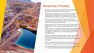 Measuring Criticality
▶ Numerous studies have analyzed metal markets and
identified critical elements in recent years.
▶ Methodologies applied vary from simple to complex,
including semi-quantitative criticality/risk matrixes,
qualitative factor-based, and quantitative approaches.
▶ The common starting point for these studies is the
increasing demand for metals, driven by developments in
green technology and the IT sector.
▶ Most studies focus on elements required for production in
these sectors, often previously less extracted or traded.
▶ Determinants for criticality include supply risks (geological
and market concentration, country risks, substitutability,
recyclability, response times, environmental and social
considerations).
▶ Despite methodological differences, certain elements like
rare earths, platinum group metals, indium, niobium,
lithium, germanium, and terbium are consistently assessed
as critical.
▶ Some materials, like cobalt, receive mixed results,
influenced by regional, sectoral, and framework variations.
▶ The heterogeneity in frameworks and results underscores
the need for standardized assessment standards.
 
