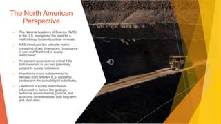The North American
Perspective
▶ The National Academy of Science (NAS)
in the U.S. recognized the need for a
methodology to identify critical minerals.
▶ NAS introduced the criticality matrix,
consisting of two dimensions: 'importance
in use' and 'likelihood of supply
restrictions.'
▶ An element is considered critical if it's
both important in use and potentially
subject to supply restrictions.
▶ Importance in use is determined by
demand from different U.S. economic
sectors and the availability of substitutes.
▶ Likelihood of supply restrictions is
influenced by factors like geologic,
technical, environmental, political, and
economic considerations, both long-term
and short-term.
 
