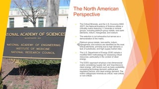 The North American
Perspective
▶ The Critical Minerals, and the U.S. Economy (NAS
2007), the National Academy of Science utilizes a
criticality matrix featuring 11 minerals or mineral
groups, including platinum group metals, rare earth
elements, indium, manganese, and niobium.
▶ The selection is not exhaustive but serves as a
demonstration of the matrix.
▶ Platinum group metals, rare earths, indium,
manganese, and niobium are identified as the most
critical elements, primarily due to high demand, a
lack of substitutes, and high supply market risks.
▶ The U.S. Department of Energy (DOE) adopts a
modified NAS methodology for assessing critical
resources, particularly in the context of clean
energy.
▶ The DOE's approach employs a two-dimensional
matrix considering 'supply risk' and 'importance to
clean energy,' with factors such as basic availability,
competing technology demand, political and
regulatory factors, and clean energy demand. The
matrix categorizes minerals as critical, near-critical,
or non-critical.
 