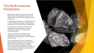 The North American
Perspective
▶ Minerals are classified as critical in the U.S.
Department of Energy (DOE) report if they
receive high scores for both 'importance' and
'supply risk.'
▶ The DOE report focuses on 14 elements used
in clean energy technologies, making direct
comparisons with the NAS study challenging.
▶ In the short term, indium and certain rare
earth elements (dysprosium, europium,
neodymium, terbium, and yttrium) are
considered critical.
▶ Cerium, lanthanum, and tellurium are
classified as near-critical, while gallium,
cobalt, lithium, praseodymium, and samarium
are not critical.
▶ The criticality levels of most minerals are
expected to decrease over the medium term
due to expanded supply and increased
alternatives, with the exception of lithium,
which is projected to become near-critical due
to its importance in lithium-ion batteries for
clean energy applications.
 