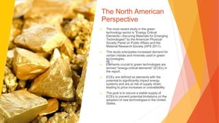 The North American
Perspective
▶ The most recent study in the green
technology sector is "Energy Critical
Elements—Securing Materials for Emerging
Technologies" by the American Physical
Society Panel on Public Affairs and the
Material Research Society (APS 2011).
▶ This study anticipates increased demand for
certain metals and minerals used in green
technologies.
▶ Elements crucial to green technologies are
termed "energy-critical elements" (ECEs) in
the report.
▶ ECEs are defined as elements with the
potential to significantly impact energy
systems and are at risk of supply strain,
leading to price increases or unavailability.
▶ The goal is to secure a stable supply of
ECEs to prevent potential limitations on the
adoption of new technologies in the United
States.
 