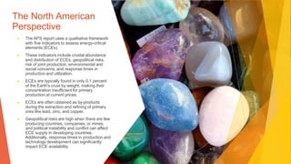 The North American
Perspective
▶ The APS report uses a qualitative framework
with five indicators to assess energy-critical
elements (ECEs).
▶ These indicators include crustal abundance
and distribution of ECEs, geopolitical risks,
risk of joint production, environmental and
social concerns, and response times in
production and utilization.
▶ ECEs are typically found in only 0.1 percent
of the Earth's crust by weight, making their
concentration insufficient for primary
production at current prices.
▶ ECEs are often obtained as by-products
during the extraction and refining of primary
ores like lead, zinc, and copper.
▶ Geopolitical risks are high when there are few
producing countries, companies, or mines,
and political instability and conflict can affect
ECE supply in developing countries.
Additionally, response times in production and
technology development can significantly
impact ECE availability.
 