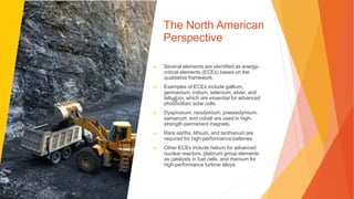 The North American
Perspective
▶ Several elements are identified as energy-
critical elements (ECEs) based on the
qualitative framework.
▶ Examples of ECEs include gallium,
germanium, indium, selenium, silver, and
tellurium, which are essential for advanced
photovoltaic solar cells.
▶ Dysprosium, neodymium, praseodymium,
samarium, and cobalt are used in high-
strength permanent magnets.
▶ Rare earths, lithium, and lanthanum are
required for high-performance batteries.
▶ Other ECEs include helium for advanced
nuclear reactors, platinum group elements
as catalysts in fuel cells, and rhenium for
high-performance turbine alloys.
 
