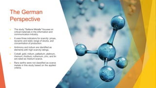The German
Perspective
▶ The study "Seltene Metalle" focuses on
critical materials in the information and
communication industry.
▶ It uses three indicators for scarcity: prices,
dynamic and static range of stocks, and
concentration of production.
▶ Antimony and indium are identified as
elements with high scarcity ratings.
▶ Cobalt, gold, iridium, palladium, platinum,
rhenium, rhodium, ruthenium, zinc, and tin
are rated as medium scarce.
▶ Rare earths were not classified as scarce
metals in this study based on the applied
criteria.
 