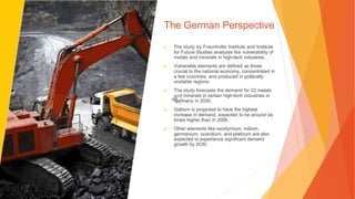 The German Perspective
▶ The study by Fraunhofer Institute and Institute
for Future Studies analyzes the vulnerability of
metals and minerals in high-tech industries.
▶ Vulnerable elements are defined as those
crucial to the national economy, concentrated in
a few countries, and produced in politically
unstable regions.
▶ The study forecasts the demand for 22 metals
and minerals in certain high-tech industries in
Germany in 2030.
▶ Gallium is projected to have the highest
increase in demand, expected to be around six
times higher than in 2006.
▶ Other elements like neodymium, indium,
germanium, scandium, and platinum are also
expected to experience significant demand
growth by 2030.
 
