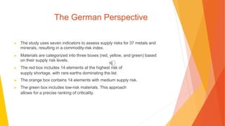 The German Perspective
▶ The study uses seven indicators to assess supply risks for 37 metals and
minerals, resulting in a commodity-risk index.
▶ Materials are categorized into three boxes (red, yellow, and green) based
on their supply risk levels.
▶ The red box includes 14 elements at the highest risk of
supply shortage, with rare earths dominating the list.
▶ The orange box contains 14 elements with medium supply risk.
▶ The green box includes low-risk materials. This approach
allows for a precise ranking of criticality.
 