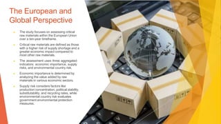 The European and
Global Perspective
▶ The study focuses on assessing critical
raw materials within the European Union
over a ten-year timeframe.
▶ Critical raw materials are defined as those
with a higher risk of supply shortage and a
greater economic impact compared to
most other raw materials.
▶ The assessment uses three aggregated
indicators: economic importance, supply
risks, and environmental country risk.
▶ Economic importance is determined by
analyzing the value added by raw
materials in various economic sectors.
▶ Supply risk considers factors like
production concentration, political stability,
substitutability, and recycling rates, while
environmental country risk evaluates
government environmental protection
measures.
 