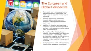 The European and
Global Perspective
▶ The analysis uses a two-step approach to
assess materials, first placing them in a
matrix based on economic importance and
supply risk.
▶ A second step involves reassessing
materials above a certain economic
importance threshold for environmental
country risk.
▶ Materials are classified as critical if they
exceed the economic importance threshold
and have a high assessment in either supply
risk or environmental risk.
▶ The report identifies three clusters of
materials: critical metals with high production
concentration, low substitutability, and low
recycling rates; materials with high economic
importance but low supply risks; and
materials with low economic importance and
supply risk.
▶ Examples of critical metals include antimony,
indium, cobalt, rare earths, and tungsten.
 