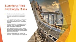 Summary: Price
and Supply Risks
▶ The discussion of criticality leads to the
identification of two predominant risks on
resource markets: price risks and supply
risks.
▶ Price risks have been evident since the turn
of the century, with rising prices in major
commodity markets, including metals and
minerals.
▶ Strong demand from emerging economies,
especially China, has been a significant
driver of long-term price surges.
▶ Other factors contributing to rising demand
and price risks include demographic growth,
urbanization, and changing mobility patterns
driven by rising incomes.
▶ Long-term structural factors suggest that
prices will likely continue to rise in the future.
 
