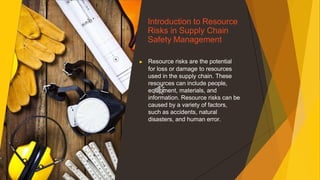 Introduction to Resource
Risks in Supply Chain
Safety Management
▶ Resource risks are the potential
for loss or damage to resources
used in the supply chain. These
resources can include people,
equipment, materials, and
information. Resource risks can be
caused by a variety of factors,
such as accidents, natural
disasters, and human error.
 