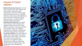 Impact of Cyber
Attacks
• National Security Concerns: In some
cases, supply chain cyber attacks can
have broader national security
implications, particularly if they target
critical infrastructure or key industries.
Attackers might exploit vulnerabilities to
gain control over essential systems,
disrupt services, or steal sensitive
defense-related information.
• Operational Complexity: As supply
chains become more complex and
globally distributed, the risk of cyber
attacks increases. Third-party vendors
and suppliers might have weaker
cybersecurity measures, making them
vulnerable entry points for attackers.
• Long-Term Effects: The aftermath of a
supply chain cyber attack can extend
beyond the initial incident. Companies
may need to invest significant
resources in strengthening their
cybersecurity measures, rebuilding
relationships with stakeholders, and
adopting new risk management
This Photo by Unknown Author is licensed under CC BY-NC-ND
 