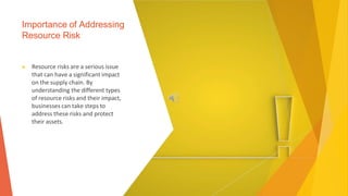 Importance of Addressing
Resource Risk
▶ Resource risks are a serious issue
that can have a significant impact
on the supply chain. By
understanding the different types
of resource risks and their impact,
businesses can take steps to
address these risks and protect
their assets.
 