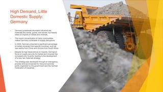 High Demand, Little
Domestic Supply:
Germany
▶ Germany possesses abundant industrial raw
materials like sands, gravel, and stones, but heavily
relies on imports of metals and minerals.
▶ The import concentration of many commodities
makes Germany vulnerable to supply disruptions.
▶ In 2009, Germany imported a significant percentage
of certain minerals from specific countries, such as
rare earths from China and chrome from South Africa.
▶ Despite its high dependence on imports, Germany's
focus on supply security for metals and minerals has
increased only recently, leading to the development
of a new raw materials strategy.
▶ This strategy was developed through an interagency
process and accompanied by resource summits
jointly organized by the government and the German
Federation of Industries
 
