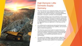 High Demand, Little
Domestic Supply:
Germany
▶ The new German raw materials strategy, like previous
ones, places the responsibility for securing supply
primarily in the hands of industry, including exploration,
extraction, transport, contracts, and stockpiling.
▶ This updated strategy pays more attention to the impact
of new technologies on demand for specific metals and
minerals, the strategic orientation of commodity policies
in developing and emerging countries, and the need for
an integrated resource approach in Germany and the
EU.
▶ It is influenced by experiences during the financial and
economic crisis, increased price volatility, and concerns
about market transparency.
▶ The German government plans to assist industry by
improving market transparency, promoting competitive
and open markets, supporting foreign investment with
guarantees, and establishing bilateral resource
partnerships.
▶ To support this strategy, a new institution called the
German Agency for Raw Materials was created as an
interface and information platform for industry and
politics.
 