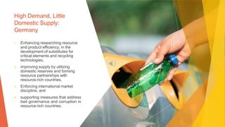 High Demand, Little
Domestic Supply:
Germany
1. Enhancing researching resource
and product efficiency, in the
development of substitutes for
critical elements and recycling
technologies,
2. improving supply by utilizing
domestic reserves and forming
resource partnerships with
resource-rich countries,
3. Enforcing international market
discipline, and
4. supporting measures that address
bad governance and corruption in
resource-rich countries.
 