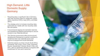 High Demand, Little
Domestic Supply:
Germany
▶ Recycling plays a significant role in Germany,
with high recycling rates for metals like copper
(54%), aluminum (35%), lead (59%), and steel
(90%).
▶ The strategy aims to increase recycling rates,
particularly for metals with low recycling rates
like rare earths.
▶ It recommends tapping into domestic reserves
and establishing bilateral partnerships to secure
access to raw materials abroad.
▶ The German government offers technical and
development assistance to partner countries to
modernize their raw materials sector and
improve ecological and social standards.
▶ Potential partner countries include South Africa,
Zimbabwe, DR Congo, China, India, Indonesia,
Russia, Kazakhstan, Ukraine, Brazil, Chile, and
Peru, with an agreement already in progress with
Kazakhstan for rare earth resources.
 
