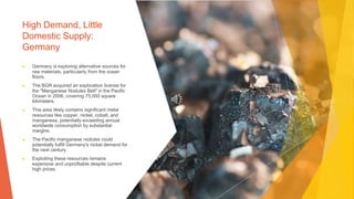 High Demand, Little
Domestic Supply:
Germany
▶ Germany is exploring alternative sources for
raw materials, particularly from the ocean
floors.
▶ The BGR acquired an exploration license for
the "Manganese Nodules Belt" in the Pacific
Ocean in 2006, covering 75,000 square
kilometers.
▶ This area likely contains significant metal
resources like copper, nickel, cobalt, and
manganese, potentially exceeding annual
worldwide consumption by substantial
margins.
▶ The Pacific manganese nodules could
potentially fulfill Germany's nickel demand for
the next century.
▶ Exploiting these resources remains
expensive and unprofitable despite current
high prices.
 