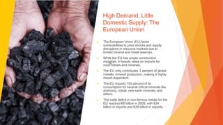 High Demand, Little
Domestic Supply: The
European Union
▶ The European Union (EU) faces
vulnerabilities to price shocks and supply
disruptions in resource markets due to
limited mineral and metal reserves.
▶ While the EU has ample construction
materials, it heavily relies on imports for
most metals and minerals.
▶ The EU only contributes 3 percent of global
metallic mineral production, making it highly
import-dependent.
▶ The EU imports 100 percent of its
consumption for several critical minerals like
antimony, cobalt, rare earth minerals, and
others.
▶ The trade deficit in non-ferrous metals for the
EU reached €8 billion in 2009, with €34
billion in imports and €26 billion in exports.
 