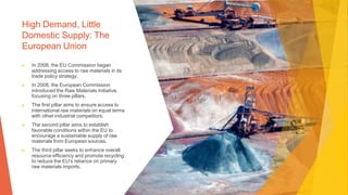 High Demand, Little
Domestic Supply: The
European Union
▶ In 2006, the EU Commission began
addressing access to raw materials in its
trade policy strategy.
▶ In 2008, the European Commission
introduced the Raw Materials Initiative,
focusing on three pillars.
▶ The first pillar aims to ensure access to
international raw materials on equal terms
with other industrial competitors.
▶ The second pillar aims to establish
favorable conditions within the EU to
encourage a sustainable supply of raw
materials from European sources.
▶ The third pillar seeks to enhance overall
resource efficiency and promote recycling
to reduce the EU's reliance on primary
raw materials imports.
 