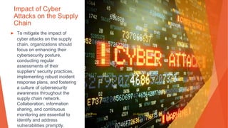 Impact of Cyber
Attacks on the Supply
Chain
▶ To mitigate the impact of
cyber attacks on the supply
chain, organizations should
focus on enhancing their
cybersecurity posture,
conducting regular
assessments of their
suppliers' security practices,
implementing robust incident
response plans, and fostering
a culture of cybersecurity
awareness throughout the
supply chain network.
Collaboration, information
sharing, and continuous
monitoring are essential to
identify and address
vulnerabilities promptly.
This Photo by Unknown Author is licensed under CC BY-SA-NC
 