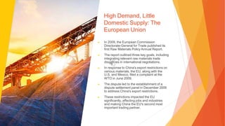 High Demand, Little
Domestic Supply: The
European Union
▶ In 2009, the European Commission
Directorate-General for Trade published its
first Raw Materials Policy Annual Report.
▶ The report outlined three key goals, including
integrating relevant raw materials trade
disciplines in international negotiations.
▶ In response to China's export restrictions on
various materials, the EU, along with the
U.S. and Mexico, filed a complaint at the
WTO in June 2009.
▶ The dispute led to the establishment of a
dispute settlement panel in December 2009
to address China's export restrictions.
▶ These restrictions impacted the EU
significantly, affecting jobs and industries
and making China the EU's second most
important trading partner.
 