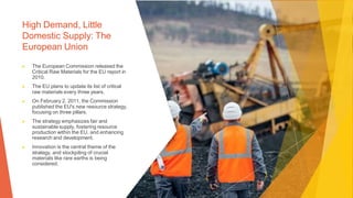 High Demand, Little
Domestic Supply: The
European Union
▶ The European Commission released the
Critical Raw Materials for the EU report in
2010.
▶ The EU plans to update its list of critical
raw materials every three years.
▶ On February 2, 2011, the Commission
published the EU's new resource strategy,
focusing on three pillars.
▶ The strategy emphasizes fair and
sustainable supply, fostering resource
production within the EU, and enhancing
research and development.
▶ Innovation is the central theme of the
strategy, and stockpiling of crucial
materials like rare earths is being
considered.
 