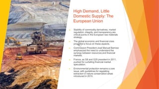 High Demand, Little
Domestic Supply: The
European Union
▶ Stability of commodity derivatives, market
regulation, integrity, and transparency are
critical points in the European raw materials
strategy.
▶ The global economic and financial crisis
prompted a focus on these aspects.
▶ Commission President José Manuel Barroso
emphasized the need to understand the
synergy between resources and financial
markets.
▶ France, as G8 and G20 president in 2011,
pushed for curtailing financial market
speculation.
▶ Environmental protection remains a core
issue, with guidelines for regulating
extraction in nature conservation areas
introduced in 2010.
 