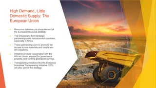 High Demand, Little
Domestic Supply: The
European Union
▶ Resource diplomacy is a key element of
the European resource strategy.
▶ The EU plans to form strategic
partnerships with resource-rich countries,
especially in Africa.
▶ These partnerships aim to promote fair
access to raw materials and create win-
win situations.
▶ Initiatives include cooperation with the
African Union, support for governance
projects, and funding geological surveys.
▶ Transparency initiatives like the Extractive
Industries Transparency Initiative (EITI)
are also part of the strategy.
 