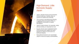 High Demand, Little
Domestic Supply:
Japan
▶ Japan, despite having some domestic
mineral reserves, heavily relies on
imports of metals and minerals.
▶ The country's manufacturing industry,
including steel and automobiles, is
particularly vulnerable to supply
disruptions.
▶ Japan's steel industry, for example, relies
almost entirely on imported iron ore.
▶ Supply shocks were highlighted when
China temporarily halted rare earth
exports to Japan in 2010 due to a
territorial dispute.
▶ Geopolitical tensions can exacerbate
Japan's resource supply vulnerabilities.
 