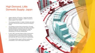 High Demand, Little
Domestic Supply: Japan
▶ Japan's Ministry of Economy, Trade and Industry
(METI) introduced a strategy in 2009 to ensure a
stable supply of rare metals.
▶ This strategy identified 31 metals, including rare earth
elements, as rare and aimed to secure the industry's
supply.
▶ The strategy involves three components: a focused,
strategic approach to prioritize rare metals, four pillars
for securing them (overseas resources, recycling,
alternative materials, and stockpiling), and the
development of common infrastructure.
▶ In 2010, METI and the foreign ministry introduced a
"one-stop system" to secure industrial resources,
emphasizing support for foreign mining companies
and exploring new resource extraction opportunities.
▶ The strategy reflects Japan's efforts to address its
vulnerability to rare metal supply disruptions.
 
