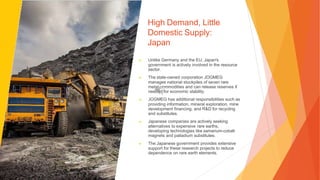High Demand, Little
Domestic Supply:
Japan
▶ Unlike Germany and the EU, Japan's
government is actively involved in the resource
sector.
▶ The state-owned corporation JOGMEG
manages national stockpiles of seven rare
metal commodities and can release reserves if
needed for economic stability.
▶ JOGMEG has additional responsibilities such as
providing information, mineral exploration, mine
development financing, and R&D for recycling
and substitutes.
▶ Japanese companies are actively seeking
alternatives to expensive rare earths,
developing technologies like samarium-cobalt
magnets and palladium substitutes.
▶ The Japanese government provides extensive
support for these research projects to reduce
dependence on rare earth elements.
 