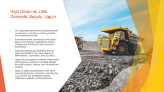 High Demand, Little
Domestic Supply: Japan
▶ The Japanese government assists domestic
companies in investing in mining projects
and companies abroad.
▶ Examples include partnerships like Sojitz's
stake in the Endako molybdenum mine in
Canada and Sumitomo's joint venture in
Kazakhstan.
▶ Support programs are facilitated through
agencies like NEXI, the Japan Bank for
International Cooperation, and JOGMEG.
▶ Japan also strengthens bilateral relationships
with resource-producing countries through
technical support, training, and infrastructure
projects.
▶ Japan is exploring cooperation with other
resource-dependent countries, including the
U.S. and the EU, to address shared
challenges related to critical elements.
 