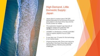 High Demand, Little
Domestic Supply:
Japan
▶ Japan plans to explore about 340,000
square kilometers of its Exclusive Economic
Zone (EEZ) in the East China Sea and the
Pacific Ocean for metals.
▶ The exploration targets huge deposits of
high-tech metals and materials near
Okinawa and the Izu Peninsula.
▶ JOGMEC is developing a remote-controlled
robot to explore depths of up to 2,000
meters.
▶ It may take over 10 years for the technology
to be market-ready.
▶ Ongoing disputes with China over resource
ownership in the East China Sea and the
Senkaku/Diaoyu Islands pose potential
challenges.
 