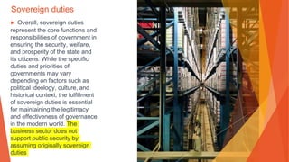 Sovereign duties
▶ Overall, sovereign duties
represent the core functions and
responsibilities of government in
ensuring the security, welfare,
and prosperity of the state and
its citizens. While the specific
duties and priorities of
governments may vary
depending on factors such as
political ideology, culture, and
historical context, the fulfillment
of sovereign duties is essential
for maintaining the legitimacy
and effectiveness of governance
in the modern world. The
business sector does not
support public security by
assuming originally sovereign
duties
 