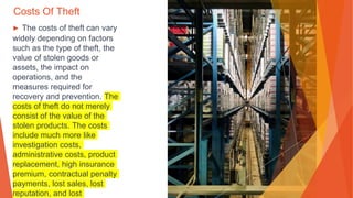 Costs Of Theft
▶ The costs of theft can vary
widely depending on factors
such as the type of theft, the
value of stolen goods or
assets, the impact on
operations, and the
measures required for
recovery and prevention. The
costs of theft do not merely
consist of the value of the
stolen products. The costs
include much more like
investigation costs,
administrative costs, product
replacement, high insurance
premium, contractual penalty
payments, lost sales, lost
reputation, and lost
 