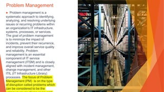Problem Management
▶ Problem management is a
systematic approach to identifying,
analyzing, and resolving underlying
issues or recurring problems within
an organization's IT infrastructure,
systems, processes, or services.
The goal of problem management
is to minimize the impact of
incidents, prevent their recurrence,
and improve overall service quality
and reliability. Problem
management is an essential
component of IT service
management (ITSM) and is closely
aligned with incident management,
change management, and other
ITIL (IT Infrastructure Library)
processes. The focus of Problem
Management (PM) is on the type
of disruption called problems which
can be considered to be the
 
