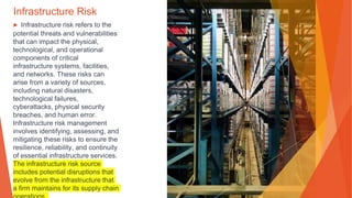 Infrastructure Risk
▶ Infrastructure risk refers to the
potential threats and vulnerabilities
that can impact the physical,
technological, and operational
components of critical
infrastructure systems, facilities,
and networks. These risks can
arise from a variety of sources,
including natural disasters,
technological failures,
cyberattacks, physical security
breaches, and human error.
Infrastructure risk management
involves identifying, assessing, and
mitigating these risks to ensure the
resilience, reliability, and continuity
of essential infrastructure services.
The infrastructure risk source
includes potential disruptions that
evolve from the infrastructure that
a firm maintains for its supply chain
 