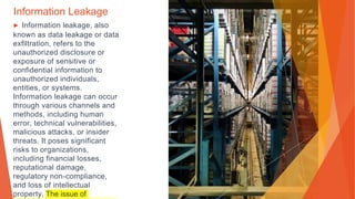 Information Leakage
▶ Information leakage, also
known as data leakage or data
exfiltration, refers to the
unauthorized disclosure or
exposure of sensitive or
confidential information to
unauthorized individuals,
entities, or systems.
Information leakage can occur
through various channels and
methods, including human
error, technical vulnerabilities,
malicious attacks, or insider
threats. It poses significant
risks to organizations,
including financial losses,
reputational damage,
regulatory non-compliance,
and loss of intellectual
property. The issue of
 