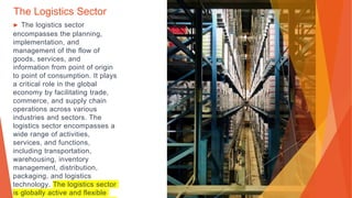 The Logistics Sector
▶ The logistics sector
encompasses the planning,
implementation, and
management of the flow of
goods, services, and
information from point of origin
to point of consumption. It plays
a critical role in the global
economy by facilitating trade,
commerce, and supply chain
operations across various
industries and sectors. The
logistics sector encompasses a
wide range of activities,
services, and functions,
including transportation,
warehousing, inventory
management, distribution,
packaging, and logistics
technology. The logistics sector
is globally active and flexible
 