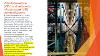 Vehicle-to-vehicle
(V2V) and vehicle-to-
infrastructure (V2I)
communications
▶ Vehicle-to-vehicle (V2V) and
vehicle-to-infrastructure (V2I)
communications are two key
components of connected vehicle
technology that enable vehicles to
communicate with each other and
with infrastructure elements such
as traffic signals, road signs, and
roadside units. These
communication systems use
wireless technologies to exchange
information in real-time, enhancing
safety, efficiency, and mobility in
transportation systems. Vehicle-to-
vehicle (V2V) and vehicle-to-
infrastructure (V2I) communications
are other scenarios of a wide
deployment of wireless
communication technologies that
 