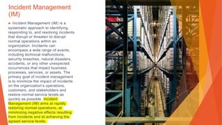 Incident Management
(IM)
▶ Incident Management (IM) is a
systematic approach to identifying,
responding to, and resolving incidents
that disrupt or threaten to disrupt
normal operations within an
organization. Incidents can
encompass a wide range of events,
including technical malfunctions,
security breaches, natural disasters,
accidents, or any other unexpected
occurrences that impact business
processes, services, or assets. The
primary goal of incident management
is to minimize the impact of incidents
on the organization's operations,
customers, and stakeholders and
restore normal service levels as
quickly as possible. Incident
Management (IM) aims at rapidly
restoring normal operations, at
minimizing negative effects resulting
from incidents and at achieving the
agreed service levels.
 