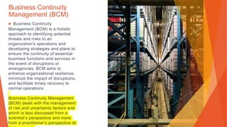 Business Continuity
Management (BCM)
▶ Business Continuity
Management (BCM) is a holistic
approach to identifying potential
threats and risks to an
organization's operations and
developing strategies and plans to
ensure the continuity of essential
business functions and services in
the event of disruptions or
emergencies. BCM aims to
enhance organizational resilience,
minimize the impact of disruptions,
and facilitate timely recovery to
normal operations.
Business Continuity Management
(BCM) deals with the management
of risk and uncertainty factors and
which is less discussed from a
scientist’s perspective and more
from a practitioner’s perspective at
 